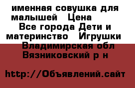 именная совушка для малышей › Цена ­ 600 - Все города Дети и материнство » Игрушки   . Владимирская обл.,Вязниковский р-н